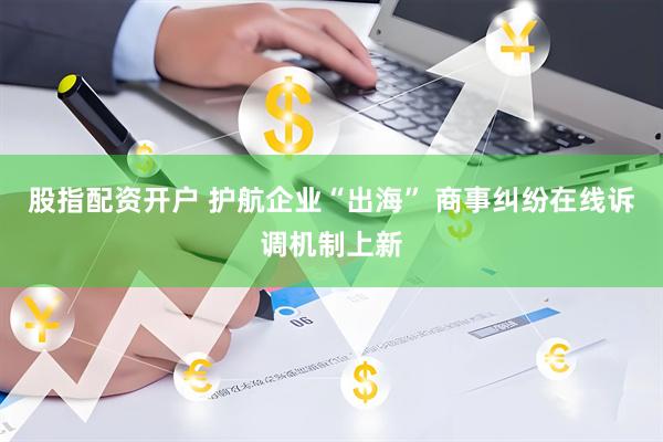 股指配资开户 护航企业“出海” 商事纠纷在线诉调机制上新
