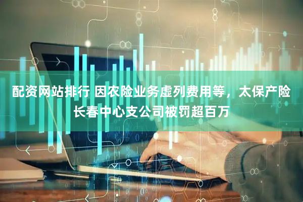 配资网站排行 因农险业务虚列费用等，太保产险长春中心支公司被罚超百万