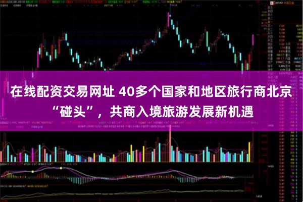 在线配资交易网址 40多个国家和地区旅行商北京“碰头”，共商入境旅游发展新机遇