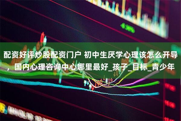配资好评炒股配资门户 初中生厌学心理该怎么开导，国内心理咨询中心哪里最好_孩子_目标_青少年