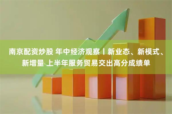 南京配资炒股 年中经济观察丨新业态、新模式、新增量 上半年服务贸易交出高分成绩单