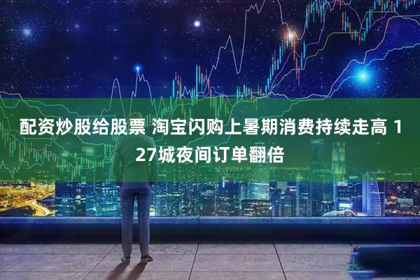 配资炒股给股票 淘宝闪购上暑期消费持续走高 127城夜间订单翻倍