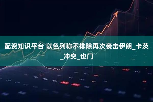 配资知识平台 以色列称不排除再次袭击伊朗_卡茨_冲突_也门