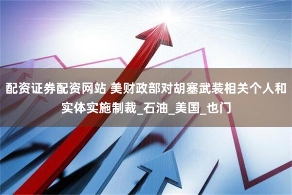 配资证券配资网站 美财政部对胡塞武装相关个人和实体实施制裁_石油_美国_也门