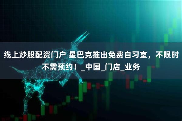 线上炒股配资门户 星巴克推出免费自习室，不限时不需预约！_中国_门店_业务