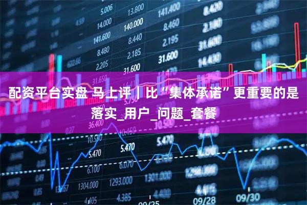 配资平台实盘 马上评｜比“集体承诺”更重要的是落实_用户_问题_套餐
