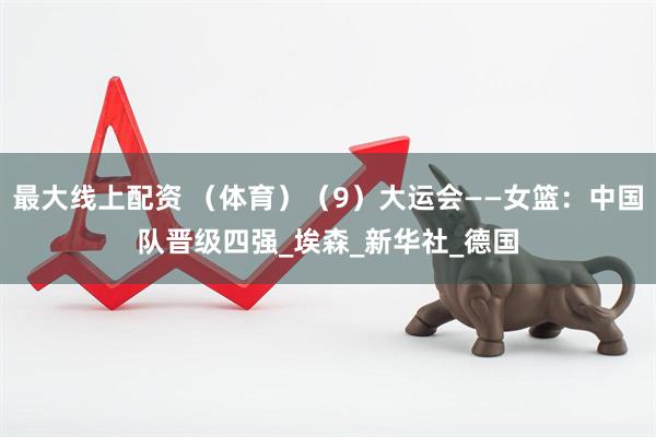 最大线上配资 （体育）（9）大运会——女篮：中国队晋级四强_埃森_新华社_德国