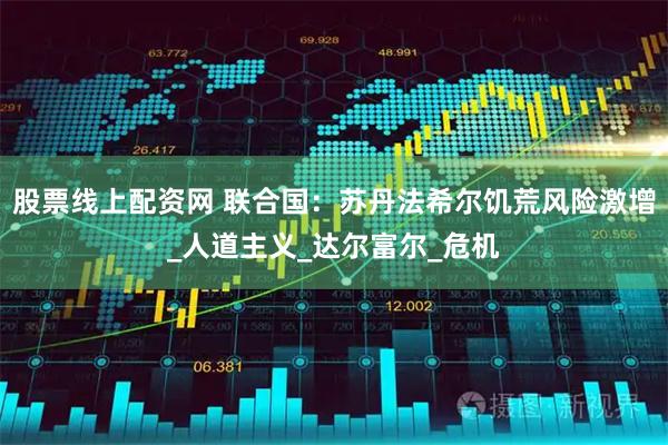 股票线上配资网 联合国：苏丹法希尔饥荒风险激增_人道主义_达尔富尔_危机