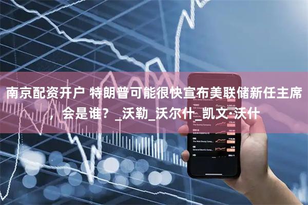 南京配资开户 特朗普可能很快宣布美联储新任主席，会是谁？_沃勒_沃尔什_凯文·沃什