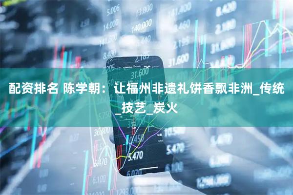 配资排名 陈学朝：让福州非遗礼饼香飘非洲_传统_技艺_炭火