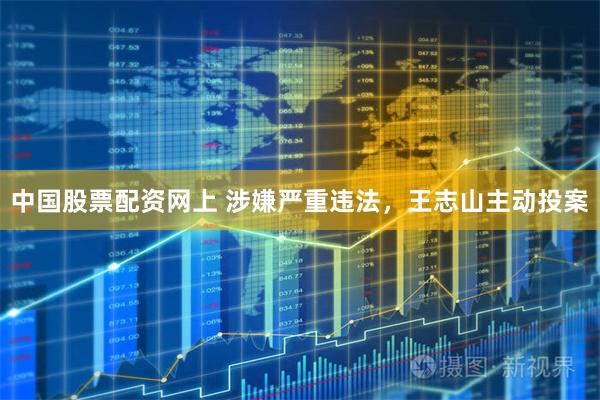 中国股票配资网上 涉嫌严重违法，王志山主动投案