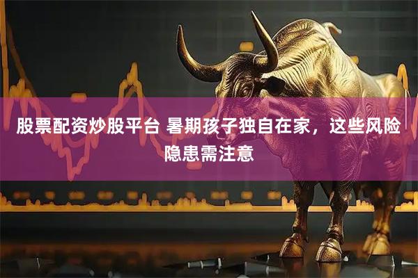 股票配资炒股平台 暑期孩子独自在家，这些风险隐患需注意