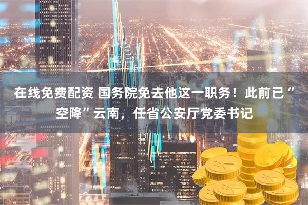 在线免费配资 国务院免去他这一职务！此前已“空降”云南，任省公安厅党委书记