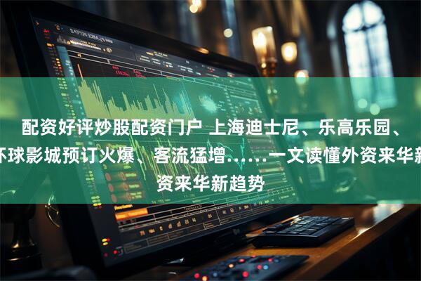 配资好评炒股配资门户 上海迪士尼、乐高乐园、北京环球影城预订火爆、客流猛增……一文读懂外资来华新趋势