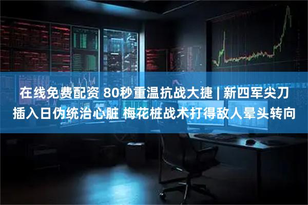 在线免费配资 80秒重温抗战大捷 | 新四军尖刀插入日伪统治心脏 梅花桩战术打得敌人晕头转向