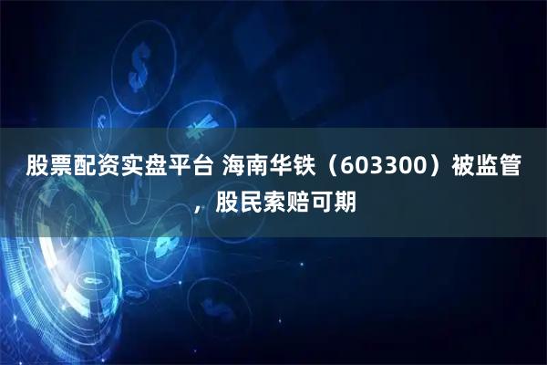 股票配资实盘平台 海南华铁（603300）被监管，股民索赔可期