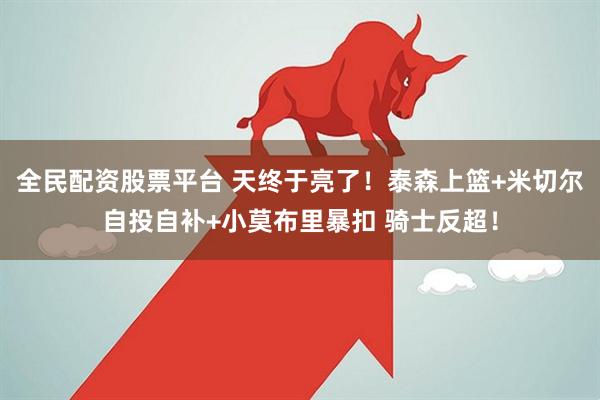 全民配资股票平台 天终于亮了！泰森上篮+米切尔自投自补+小莫布里暴扣 骑士反超！