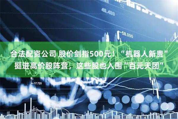 合法配资公司 股价剑指500元！“机器人新贵”挺进高价股阵营，这些股也入围“百元天团”